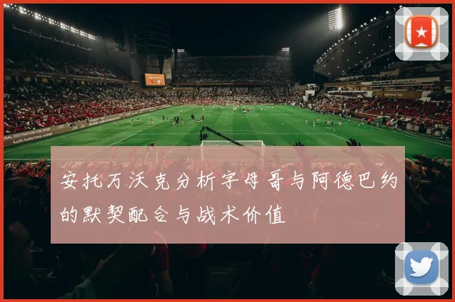 安托万沃克分析字母哥与阿德巴约的默契配合与战术价值