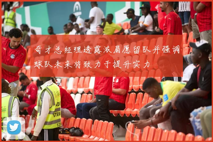 奇才总经理透露浓眉愿留队并强调球队未来将致力于提升实力