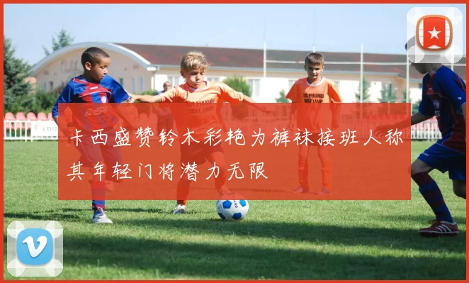卡西盛赞铃木彩艳为裤袜接班人称其年轻门将潜力无限