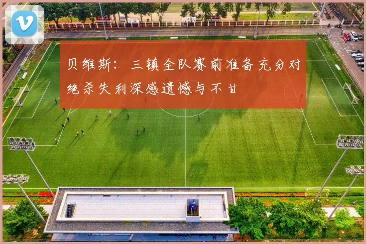 贝维斯：三镇全队赛前准备充分对绝杀失利深感遗憾与不甘