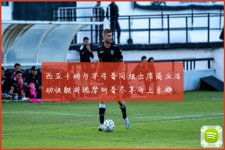 西亚卡姆与字母哥同框出席商业活动快艇游玩摩纳哥尽享海上乐趣