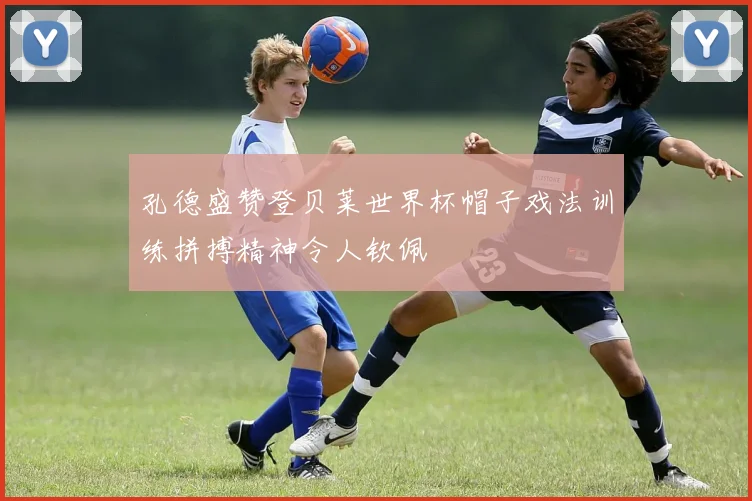 孔德盛赞登贝莱世界杯帽子戏法训练拼搏精神令人钦佩