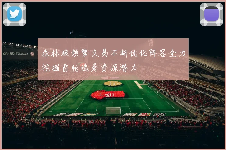 森林狼频繁交易不断优化阵容全力挖掘首轮选秀资源潜力