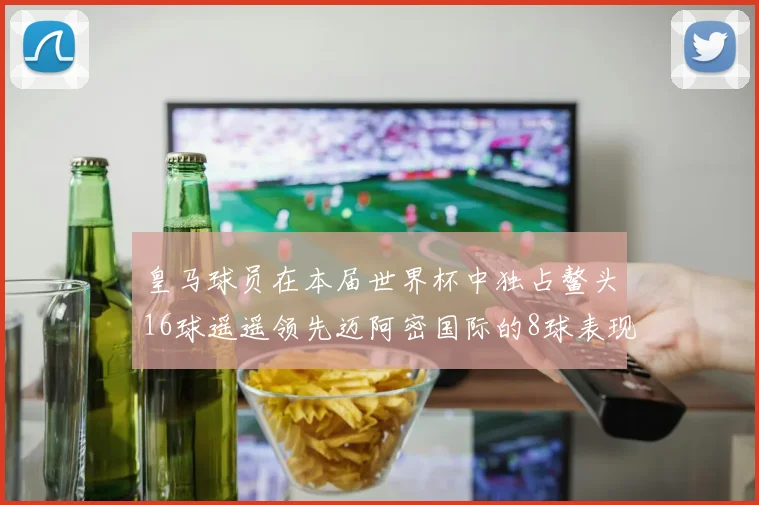皇马球员在本届世界杯中独占鳌头16球遥遥领先迈阿密国际的8球表现
