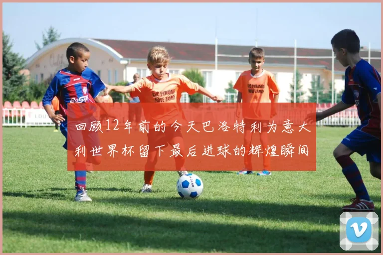 回顾12年前的今天巴洛特利为意大利世界杯留下最后进球的辉煌瞬间